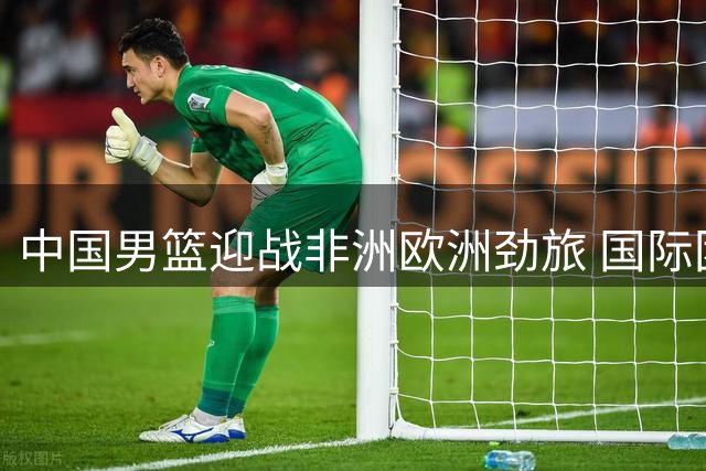 中国男篮迎战非洲欧洲劲旅 国际团结杯成双线作战前哨战
