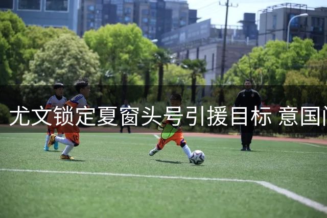 尤文锁定夏窗头号引援目标 意国门为何遭热刺弃用引深思