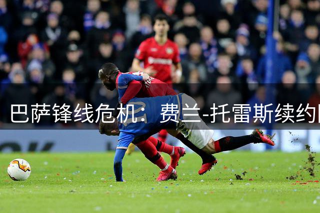 巴萨锋线危机：费兰-托雷斯续约陷僵局 巴黎英超虎视眈眈