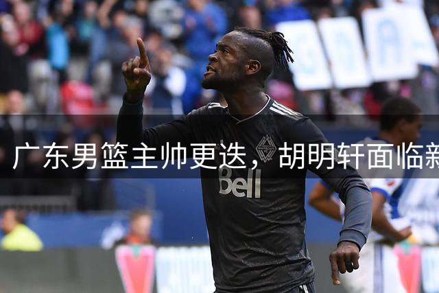 广东男篮主帅更迭，胡明轩面临新挑战