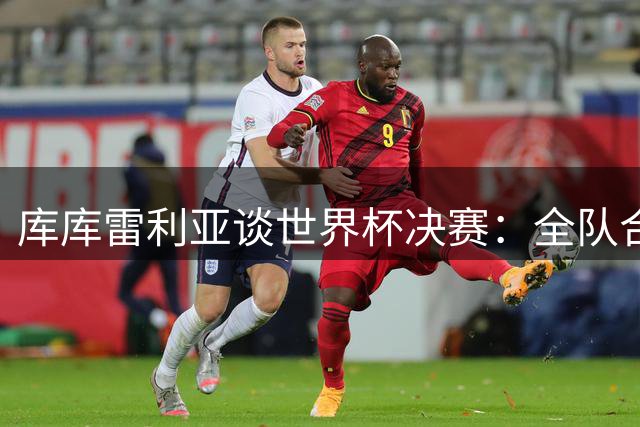 库库雷利亚谈世界杯决赛：全队合力围剿梅西 期待巅峰对决