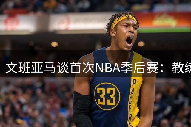 文班亚马谈首次NBA季后赛：教练和球员质量决定能走多远
