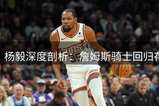 杨毅深度剖析：詹姆斯骑士回归存隐忧 与老板旧怨恐成最大障碍