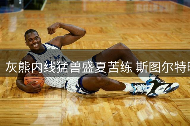 灰熊内线猛兽盛夏苦练 斯图尔特晒魔鬼筋肉引热议