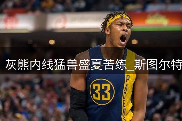 灰熊内线猛兽盛夏苦练 斯图尔特晒魔鬼筋肉引热议