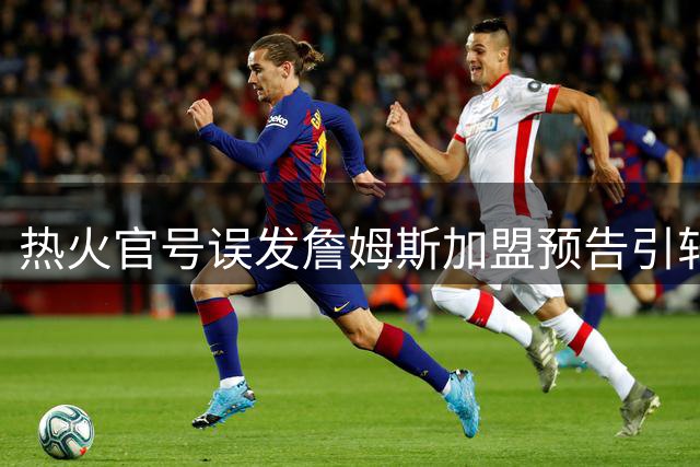 热火官号误发詹姆斯加盟预告引轩然大波 联盟格局或迎巨变