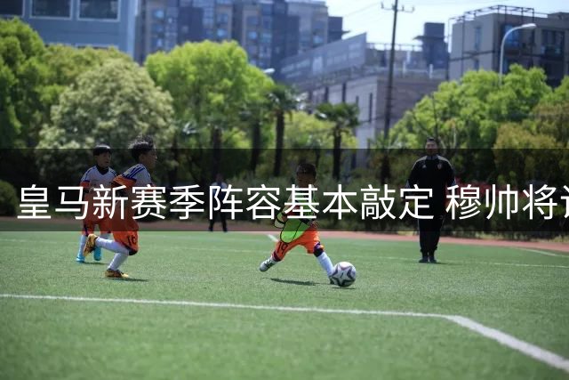皇马新赛季阵容基本敲定 穆帅将调教豪华攻击群