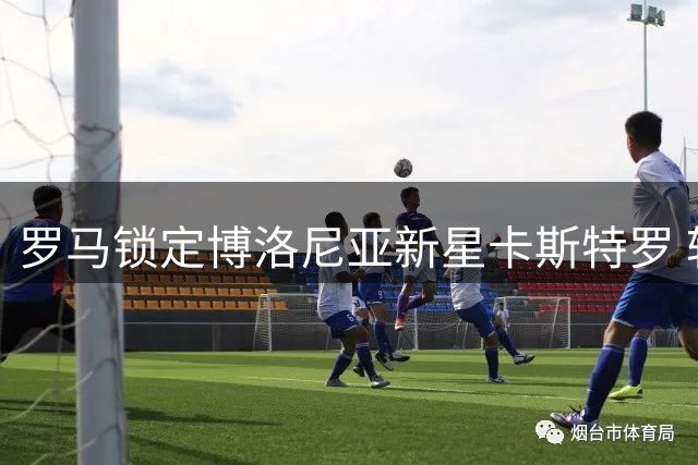 罗马锁定博洛尼亚新星卡斯特罗 转会谈判取得关键进展