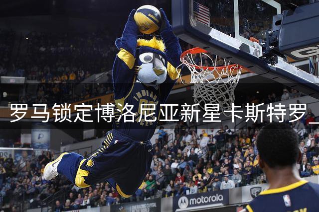 罗马锁定博洛尼亚新星卡斯特罗 转会谈判取得关键进展