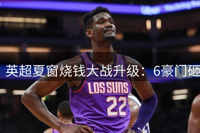 英超夏窗烧钱大战升级：6豪门砸钱超10亿英镑改写历史