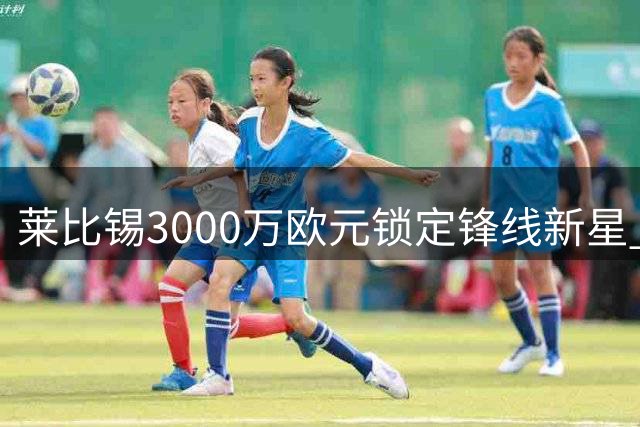 莱比锡3000万欧元锁定锋线新星 阿斯拉尼转会即将完成