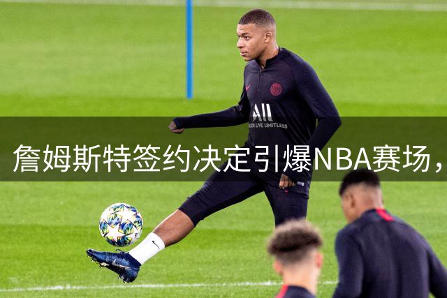 詹姆斯特签约决定引爆NBA赛场，热火骑士成焦点球队