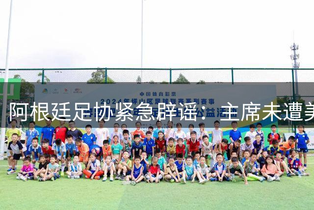 阿根廷足协紧急辟谣：主席未遭美方传唤 将追责不实报道