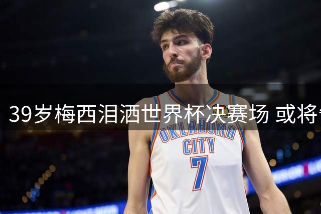 39岁梅西泪洒世界杯决赛场 或将告别绿茵传奇生涯