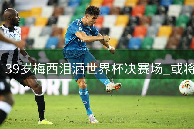 39岁梅西泪洒世界杯决赛场 或将告别绿茵传奇生涯